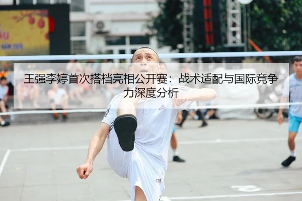 王强李婷首次搭档亮相公开赛：战术适配与国际竞争力深度分析