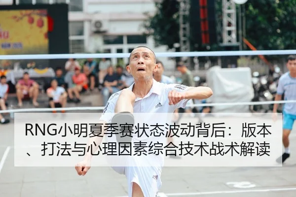 RNG小明夏季赛状态波动背后：版本、打法与心理因素综合技术战术解读